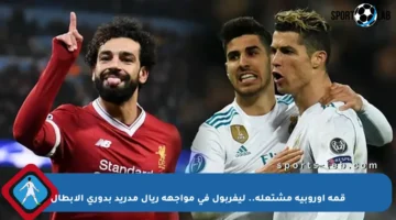 قمة أوروبية مشتعلة.. ليفربول في مواجهة ريال مدريد بدوري الأبطال